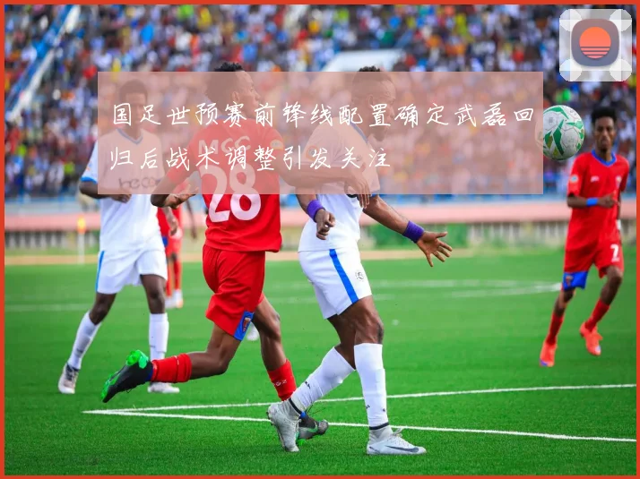 国足世预赛前锋线配置确定武磊回归后战术调整引发关注